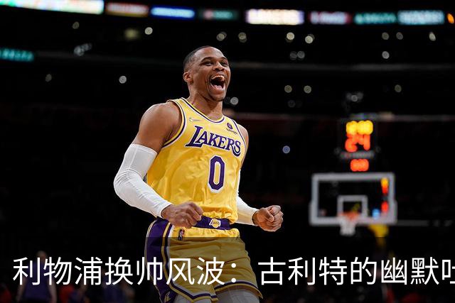 利物浦换帅风波：古利特的幽默吐槽与深思